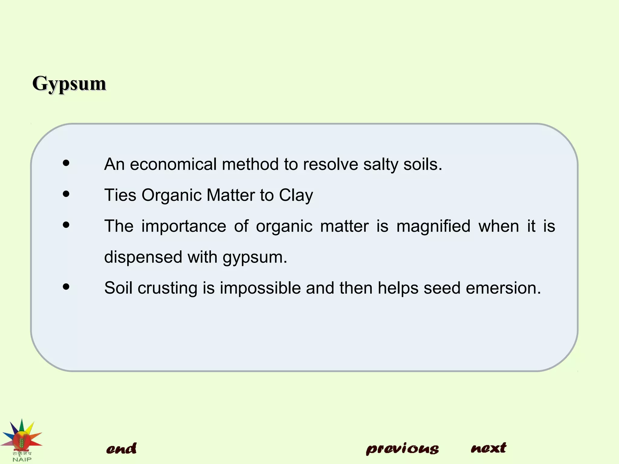 GypsumGypsum
• An economical method to resolve salty soils.
• Ties Organic Matter to Clay
• The importance of organic matter is magnified when it is
dispensed with gypsum.
• Soil crusting is impossible and then helps seed emersion.
 
