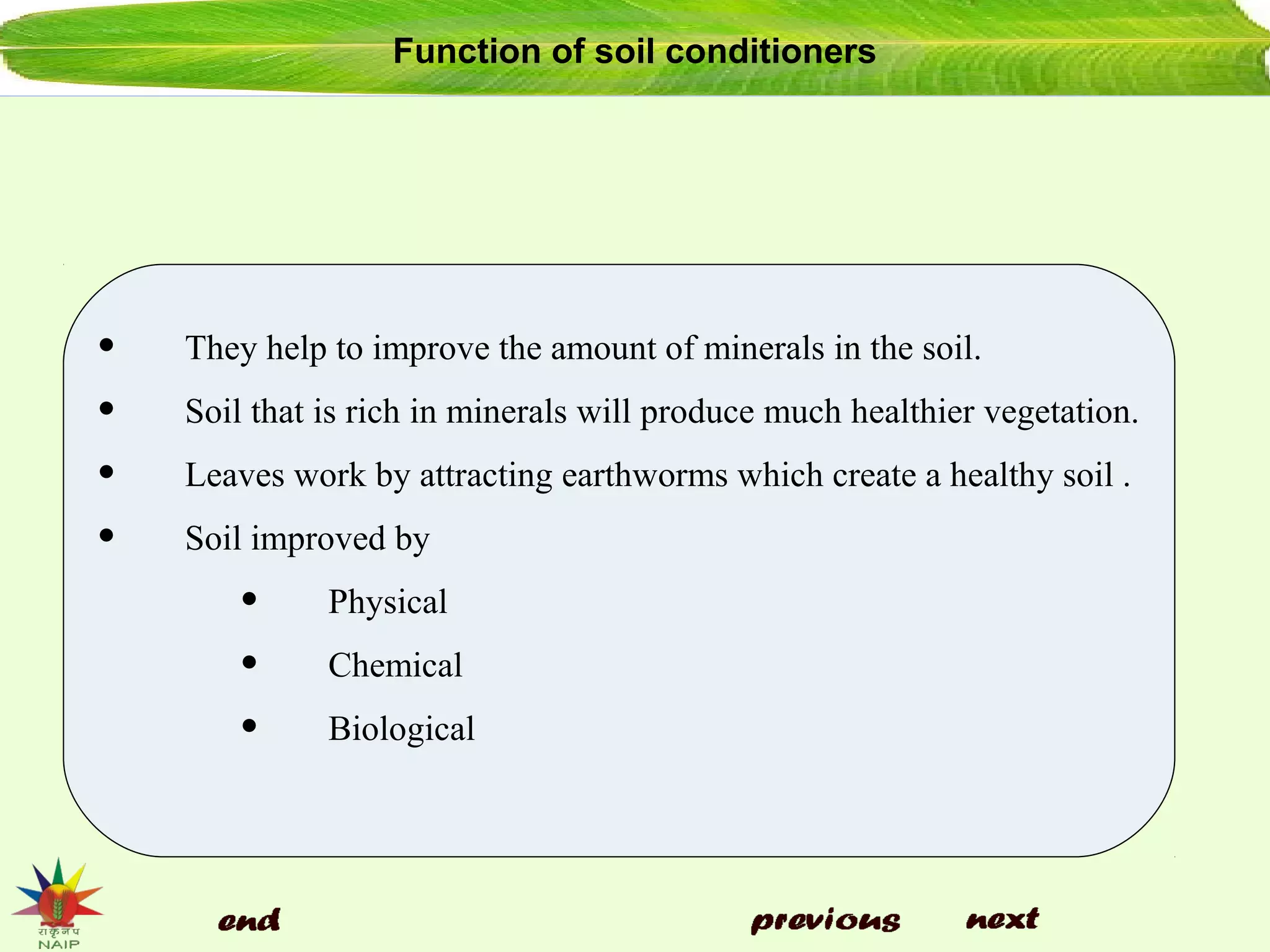 Function of soil conditioners
• They help to improve the amount of minerals in the soil.
• Soil that is rich in minerals will produce much healthier vegetation.
• Leaves work by attracting earthworms which create a healthy soil .
• Soil improved by
• Physical
• Chemical
• Biological
 