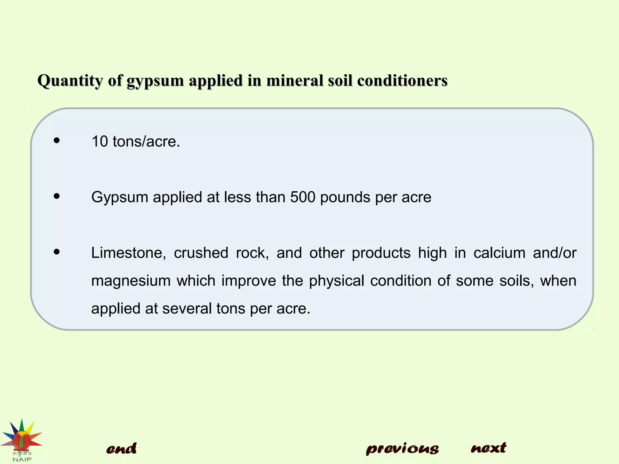 Quantity of gypsum applied in mineral soil conditionersQuantity of gypsum applied in mineral soil conditioners
• 10 tons/acre.
• Gypsum applied at less than 500 pounds per acre
• Limestone, crushed rock, and other products high in calcium and/or
magnesium which improve the physical condition of some soils, when
applied at several tons per acre.
 