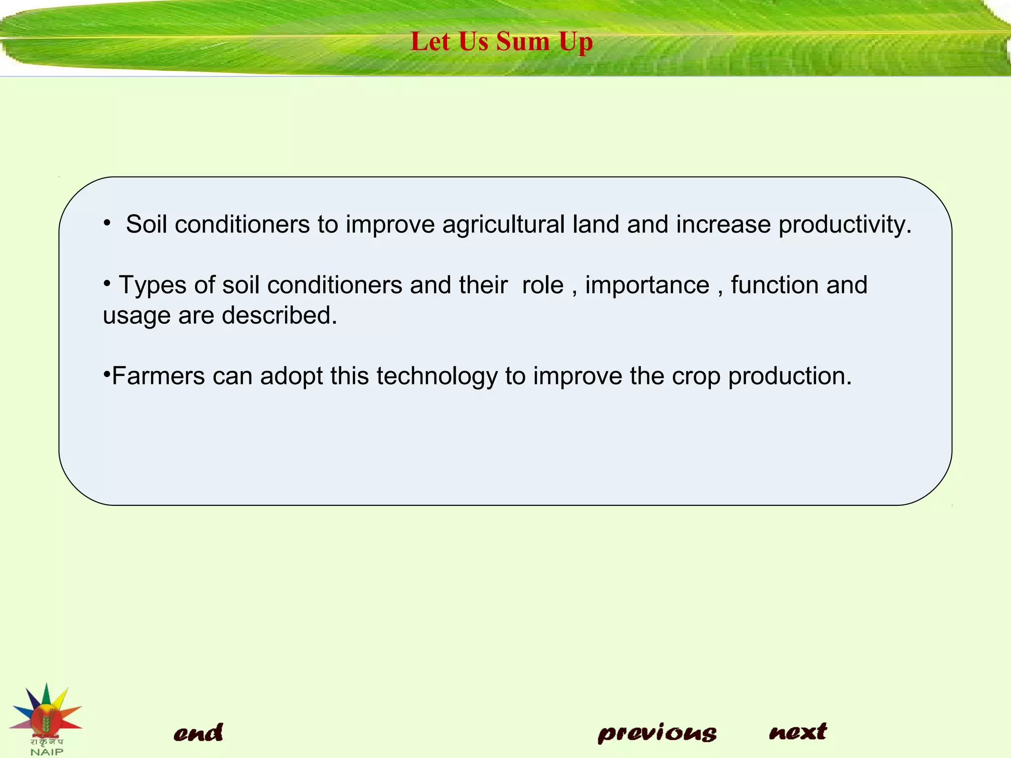 Let Us Sum Up
• Soil conditioners to improve agricultural land and increase productivity.
• Types of soil conditioners and their role , importance , function and
usage are described.
•Farmers can adopt this technology to improve the crop production.
 