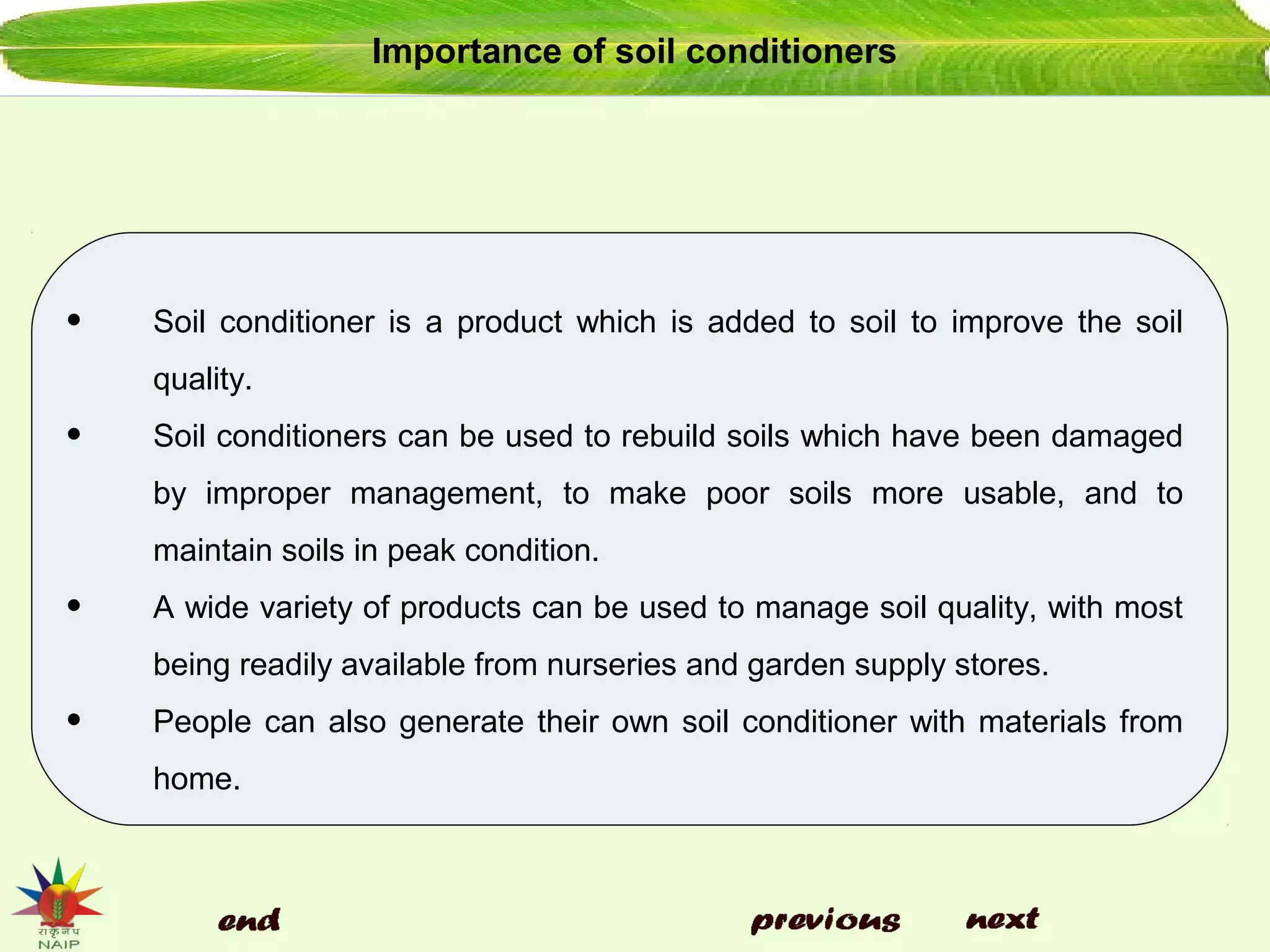 Importance of soil conditioners
• Soil conditioner is a product which is added to soil to improve the soil
quality.
• Soil conditioners can be used to rebuild soils which have been damaged
by improper management, to make poor soils more usable, and to
maintain soils in peak condition.
• A wide variety of products can be used to manage soil quality, with most
being readily available from nurseries and garden supply stores.
• People can also generate their own soil conditioner with materials from
home.
 