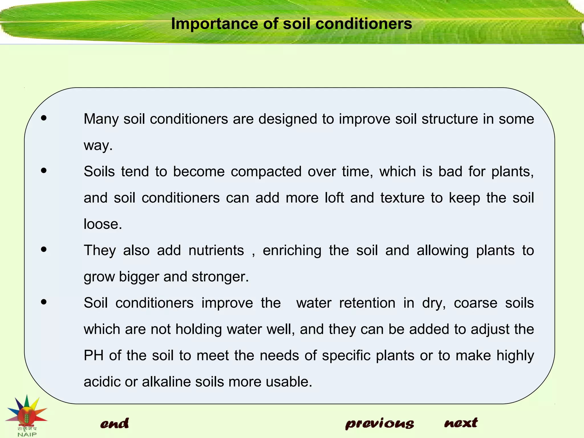 Importance of soil conditioners
• Many soil conditioners are designed to improve soil structure in some
way.
• Soils tend to become compacted over time, which is bad for plants,
and soil conditioners can add more loft and texture to keep the soil
loose.
• They also add nutrients , enriching the soil and allowing plants to
grow bigger and stronger.
• Soil conditioners improve the water retention in dry, coarse soils
which are not holding water well, and they can be added to adjust the
PH of the soil to meet the needs of specific plants or to make highly
acidic or alkaline soils more usable.
 