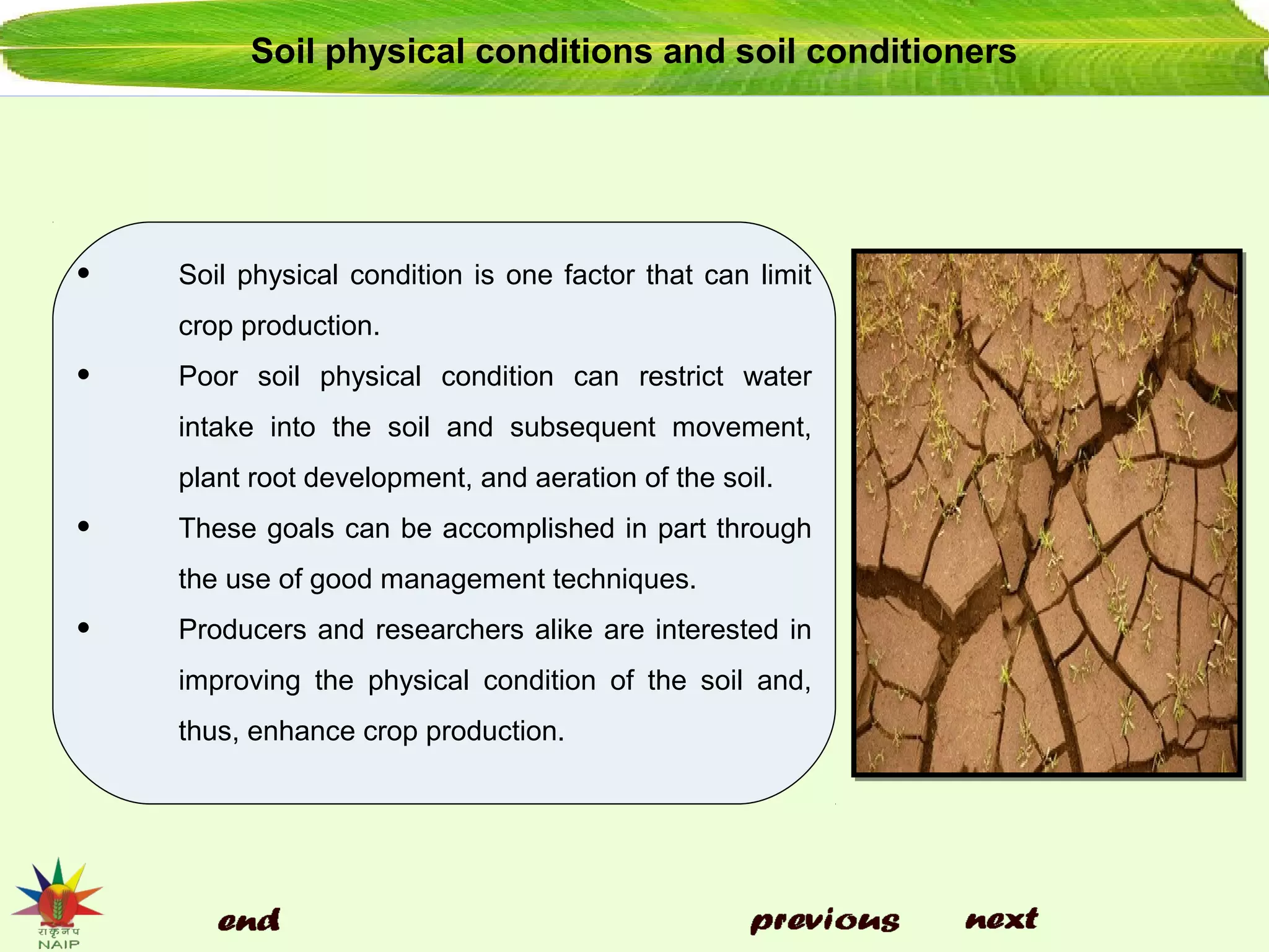 Soil physical conditions and soil conditioners
• Soil physical condition is one factor that can limit
crop production.
• Poor soil physical condition can restrict water
intake into the soil and subsequent movement,
plant root development, and aeration of the soil.
• These goals can be accomplished in part through
the use of good management techniques.
• Producers and researchers alike are interested in
improving the physical condition of the soil and,
thus, enhance crop production.
 