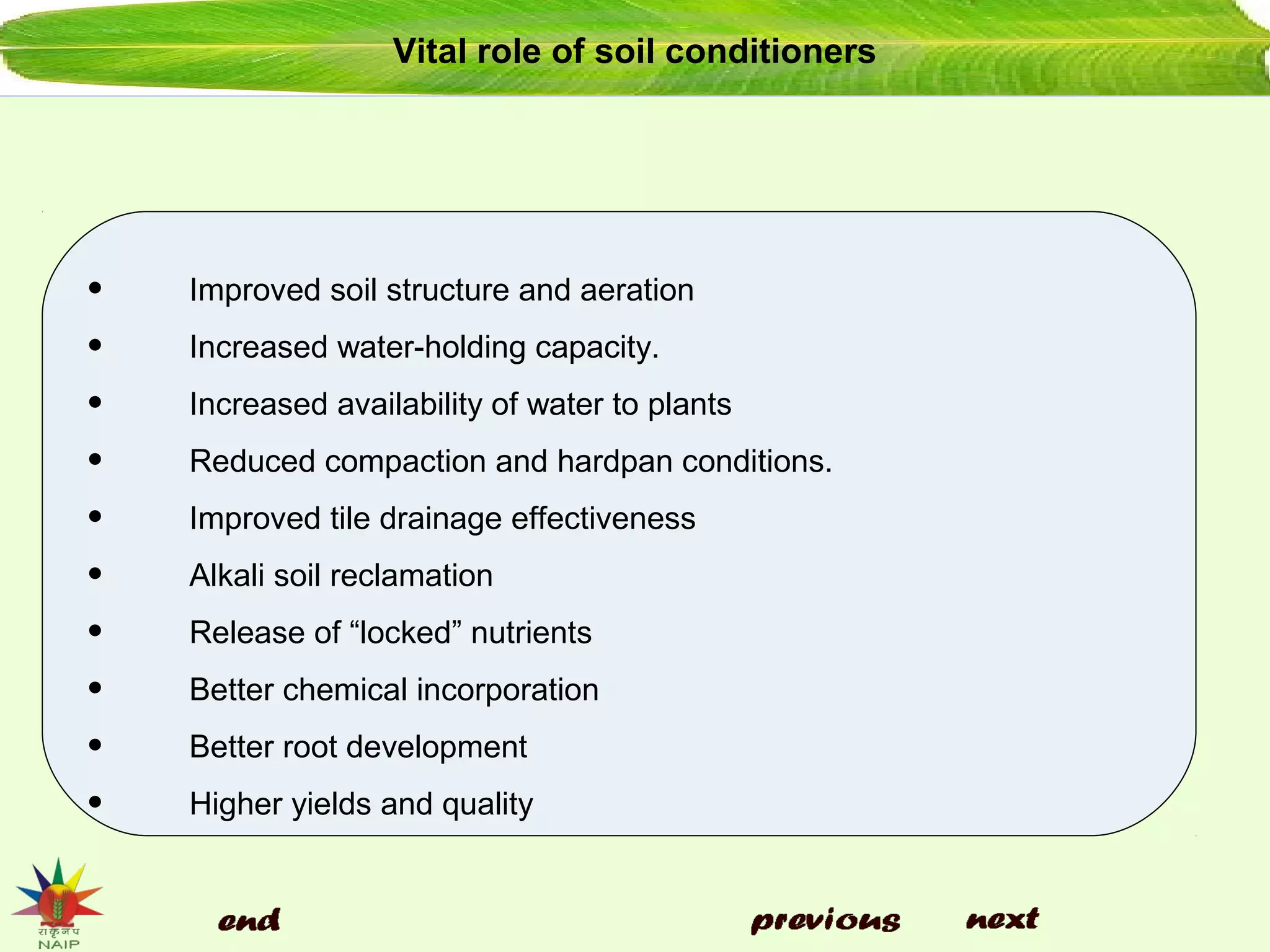 Vital role of soil conditioners
• Improved soil structure and aeration
• Increased water-holding capacity.
• Increased availability of water to plants
• Reduced compaction and hardpan conditions.
• Improved tile drainage effectiveness
• Alkali soil reclamation
• Release of “locked” nutrients
• Better chemical incorporation
• Better root development
• Higher yields and quality
 