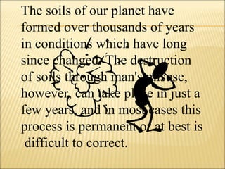 The soils of our planet have
formed over thousands of years
in conditions which have long
since changed. The destruction
of soils through man's misuse,
however, can take place in just a
few years, and in most cases this
process is permanent or at best is
difficult to correct.
 