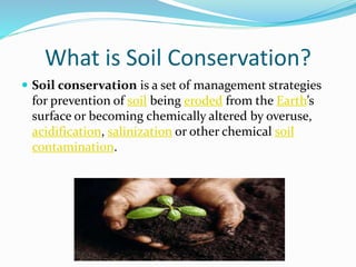 What is Soil Conservation?
 Soil conservation is a set of management strategies
for prevention of soil being eroded from the Earth’s
surface or becoming chemically altered by overuse,
acidification, salinization or other chemical soil
contamination.
 