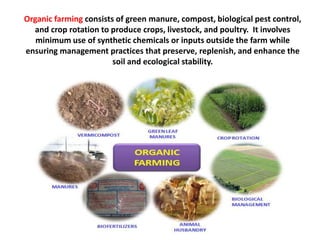 Organic farming consists of green manure, compost, biological pest control,
and crop rotation to produce crops, livestock, and poultry. It involves
minimum use of synthetic chemicals or inputs outside the farm while
ensuring management practices that preserve, replenish, and enhance the
soil and ecological stability.
 