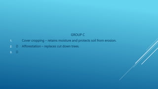 GROUP C
1. Cover cropping – retains moisture and protects soil from erosion.
2. Afforestation – replaces cut down trees.
3.
 