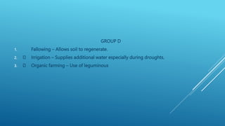 GROUP D
1. Fallowing – Allows soil to regenerate.
2. Irrigation – Supplies additional water especially during droughts.
3. Organic farming – Use of leguminous
 