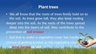 Plant trees
• We all know that the roots of trees firmly hold on to
the soil. As trees grow tall, they also keep rooting
deeper into the soil. As the roots of the trees spread
deep into the layers of soil, they contribute to the
prevention of soil erosion.
• Soil that is under a vegetative cover has hardly any
chance of getting eroded as the vegetative cover acts as
a wind barrier as well.
 
