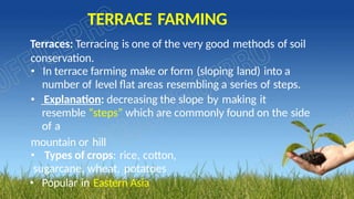 TERRACE FARMING
Terraces: Terracing is one of the very good methods of soil
conservation.
• In terrace farming make or form (sloping land) into a
number of level flat areas resembling a series of steps.
• Explanation: decreasing the slope by making it
resemble “steps” which are commonly found on the side
of a
mountain or hill
• Types of crops: rice, cotton,
sugarcane, wheat, potatoes
• Popular in Eastern Asia
 