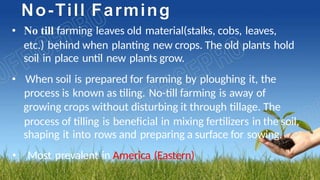 No-Till Farming
• No till farming leaves old material(stalks, cobs, leaves,
etc.) behind when planting new crops. The old plants hold
soil in place until new plants grow.
• When soil is prepared for farming by ploughing it, the
process is known as tiling. No-till farming is away of
growing crops without disturbing it through tillage. The
process of tilling is beneficial in mixing fertilizers in the soil,
shaping it into rows and preparing a surface for sowing.
• Most prevalent in America (Eastern)
 