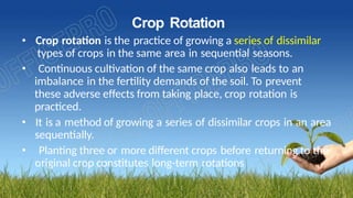 Crop Rotation
• Crop rotation is the practice of growing a series of dissimilar
types of crops in the same area in sequential seasons.
• Continuous cultivation of the same crop also leads to an
imbalance in the fertility demands of the soil. To prevent
these adverse effects from taking place, crop rotation is
practiced.
• It is a method of growing a series of dissimilar crops in an area
sequentially.
• Planting three or more different crops before returning to the
original crop constitutes long-term rotations
 
