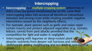 Intercropping
• Intercropping is a multiple cropping system where two or
more crops are grown simultaneously on the same field
• Intercropping takes into account all beneficial interactions
between and among crops while creating possible negative
interactions caused by the neighborly effects.
• For example, plant species such as garlic and onion repel
certain insects and protect adjacent vegetables (e.g., tomato,
lettuce, carrot) from pest attacks provided that the
competition for light and water is negligible.
• Intercropping with legumes or deep-rooted plant species
absorbs nutrients from deeper soil horizons and reduces N
deficiencies among neighboring and succeeding non-legume
crops.
 