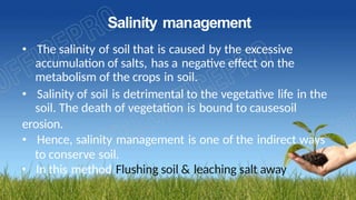Salinity management
• The salinity of soil that is caused by the excessive
accumulation of salts, has a negative effect on the
metabolism of the crops in soil.
• Salinity of soil is detrimental to the vegetative life in the
soil. The death of vegetation is bound to causesoil
erosion.
• Hence, salinity management is one of the indirect ways
to conserve soil.
• In this method Flushing soil & leaching salt away
 