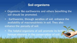 Soil organisms
• Organisms like earthworms and others benefiting the
soil should be promoted.
• Earthworms, through aeration of soil, enhance the
availability of macronutrients in soil. They also
enhance the porosity of soil.
• The helpful organisms of soil promote its fertility and
forman element in the conservation of soil.
 
