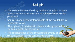 Soil pH
• The contamination of soil by addition of acidic or basic
pollutants and acid rains has an adverse effect on the
pH of soil.
• Soil pH is one of the determinants of the availability of
nutrients in soil.
• The uptake of nutrients in plants is also governed to a
certain extent, by the soil pH.
• The maintenance of the most suitable value of pH, is
thus, essential for the conservation of soil.
 