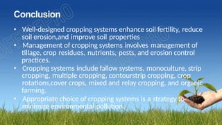 Conclusion
• Well-designed cropping systems enhance soil fertility, reduce
soil erosion,and improve soil properties
• Management of cropping systems involves management of
tillage, crop residues, nutrients, pests, and erosion control
practices.
• Cropping systems include fallow systems, monoculture, strip
cropping, multiple cropping, contourstrip cropping, crop
rotations,cover crops, mixed and relay cropping, and organic
farming.
• Appropriate choice of cropping systems is a strategy to
minimize environmental pollution.
 