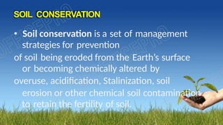 SOIL CONSERVATION
• Soil conservation is a set of management
strategies for prevention
of soil being eroded from the Earth’s surface
or becoming chemically altered by
overuse, acidification, Stalinization, soil
erosion or other chemical soil contamination
to retain the fertility of soil.
 