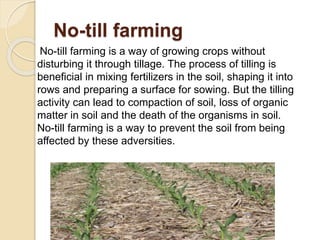 No-till farming
No-till farming is a way of growing crops without
disturbing it through tillage. The process of tilling is
beneficial in mixing fertilizers in the soil, shaping it into
rows and preparing a surface for sowing. But the tilling
activity can lead to compaction of soil, loss of organic
matter in soil and the death of the organisms in soil.
No-till farming is a way to prevent the soil from being
affected by these adversities.
 