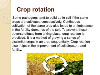 Crop rotation
Some pathogens tend to build up in soil if the same
crops are cultivated consecutively. Continuous
cultivation of the same crop also leads to an imbalance
in the fertility demands of the soil. To prevent these
adverse effects from taking place, crop rotation is
practiced. It is a method of growing a series of
dissimilar crops in an area sequentially. Crop rotation
also helps in the improvement of soil structure and
fertility.
 