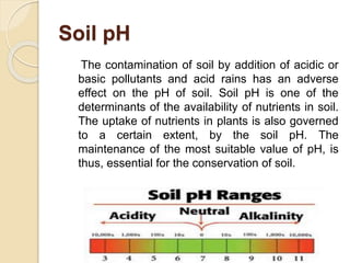 Soil pH
The contamination of soil by addition of acidic or
basic pollutants and acid rains has an adverse
effect on the pH of soil. Soil pH is one of the
determinants of the availability of nutrients in soil.
The uptake of nutrients in plants is also governed
to a certain extent, by the soil pH. The
maintenance of the most suitable value of pH, is
thus, essential for the conservation of soil.
 