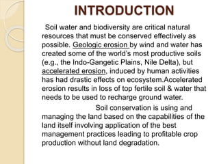 INTRODUCTION
Soil water and biodiversity are critical natural
resources that must be conserved effectively as
possible. Geologic erosion by wind and water has
created some of the world’s most productive soils
(e.g., the Indo-Gangetic Plains, Nile Delta), but
accelerated erosion, induced by human activities
has had drastic effects on ecosystem.Accelerated
erosion results in loss of top fertile soil & water that
needs to be used to recharge ground water.
Soil conservation is using and
managing the land based on the capabilities of the
land itself involving application of the best
management practices leading to profitable crop
production without land degradation.
 