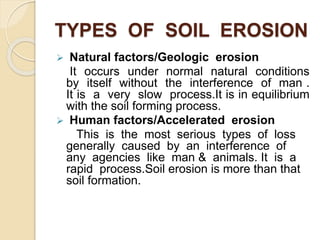 TYPES OF SOIL EROSION
 Natural factors/Geologic erosion
It occurs under normal natural conditions
by itself without the interference of man .
It is a very slow process.It is in equilibrium
with the soil forming process.
 Human factors/Accelerated erosion
This is the most serious types of loss
generally caused by an interference of
any agencies like man & animals. It is a
rapid process.Soil erosion is more than that
soil formation.
 