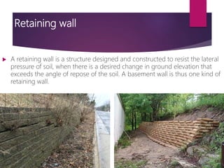 Retaining wall
 A retaining wall is a structure designed and constructed to resist the lateral
pressure of soil, when there is a desired change in ground elevation that
exceeds the angle of repose of the soil. A basement wall is thus one kind of
retaining wall.
 