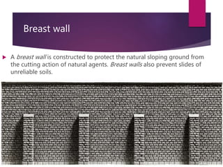 Breast wall
 A breast wall is constructed to protect the natural sloping ground from
the cutting action of natural agents. Breast walls also prevent slides of
unreliable soils.
 
