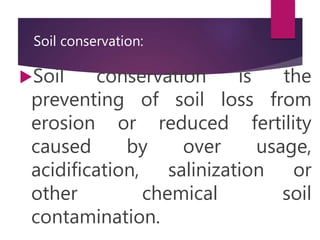 Soil conservation:
Soil conservation is the
preventing of soil loss from
erosion or reduced fertility
caused by over usage,
acidification, salinization or
other chemical soil
contamination.
 