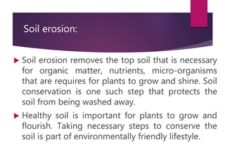 Soil erosion:
 Soil erosion removes the top soil that is necessary
for organic matter, nutrients, micro-organisms
that are requires for plants to grow and shine. Soil
conservation is one such step that protects the
soil from being washed away.
 Healthy soil is important for plants to grow and
flourish. Taking necessary steps to conserve the
soil is part of environmentally friendly lifestyle.
 
