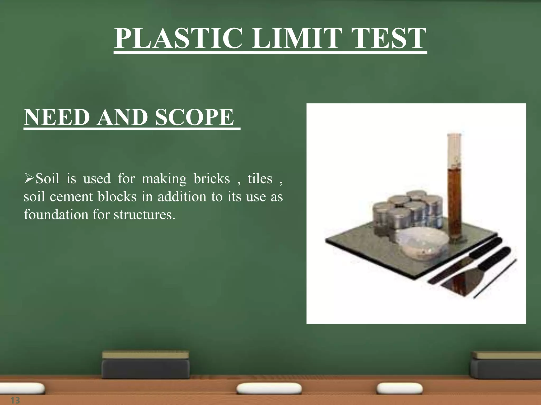 NEED AND SCOPE
Soil is used for making bricks , tiles ,
soil cement blocks in addition to its use as
foundation for structures.
PLASTIC LIMIT TEST
13
 