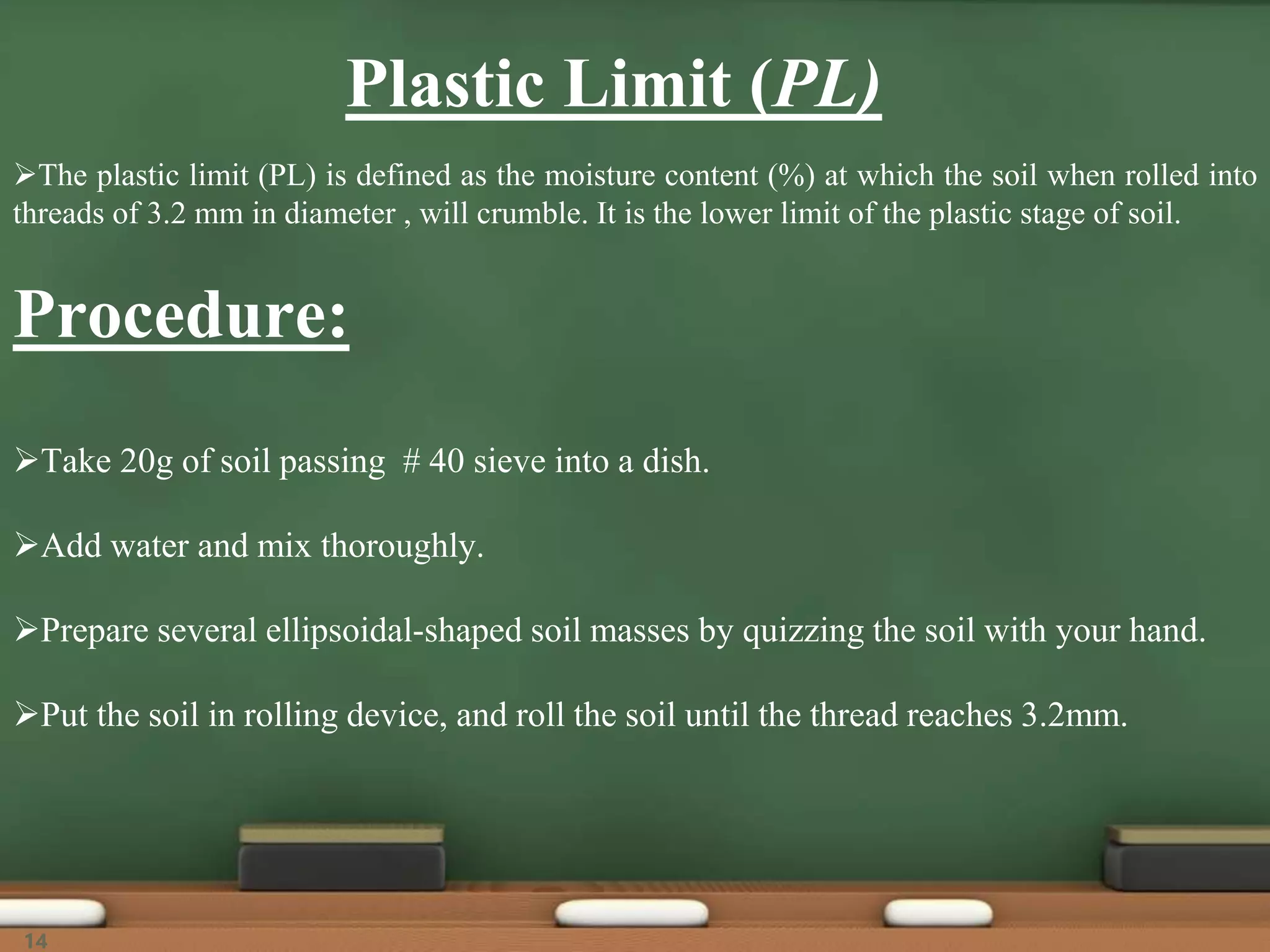 Plastic Limit (PL)
The plastic limit (PL) is defined as the moisture content (%) at which the soil when rolled into
threads of 3.2 mm in diameter , will crumble. It is the lower limit of the plastic stage of soil.
Procedure:
Take 20g of soil passing # 40 sieve into a dish.
Add water and mix thoroughly.
Prepare several ellipsoidal-shaped soil masses by quizzing the soil with your hand.
Put the soil in rolling device, and roll the soil until the thread reaches 3.2mm.
14
 