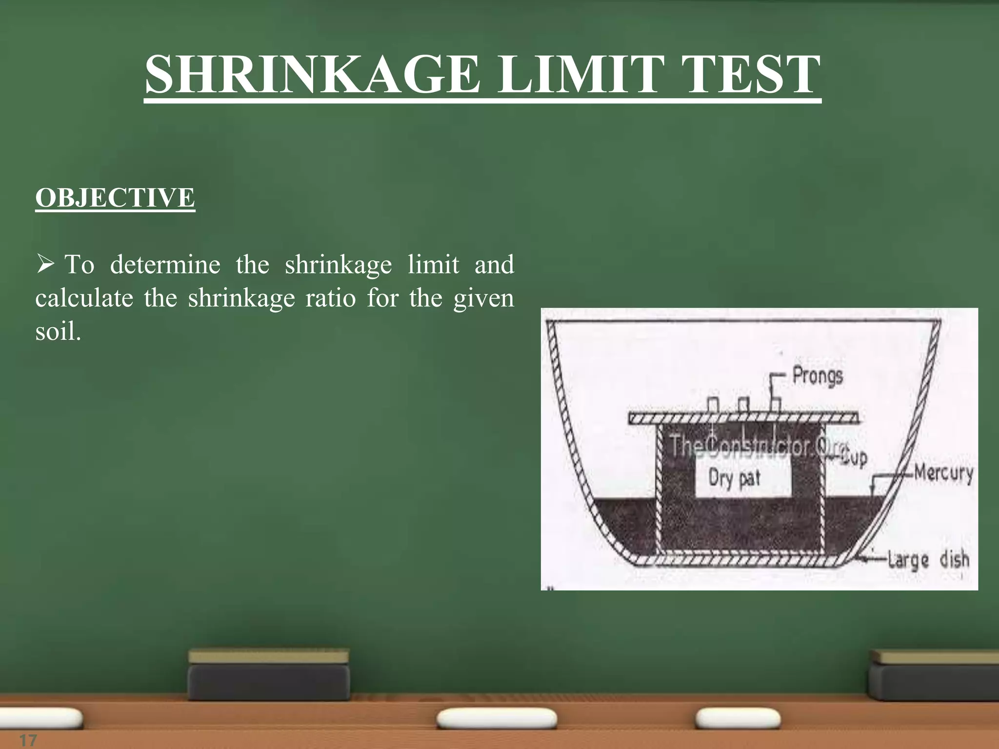 SHRINKAGE LIMIT TEST
OBJECTIVE
 To determine the shrinkage limit and
calculate the shrinkage ratio for the given
soil.
17
 