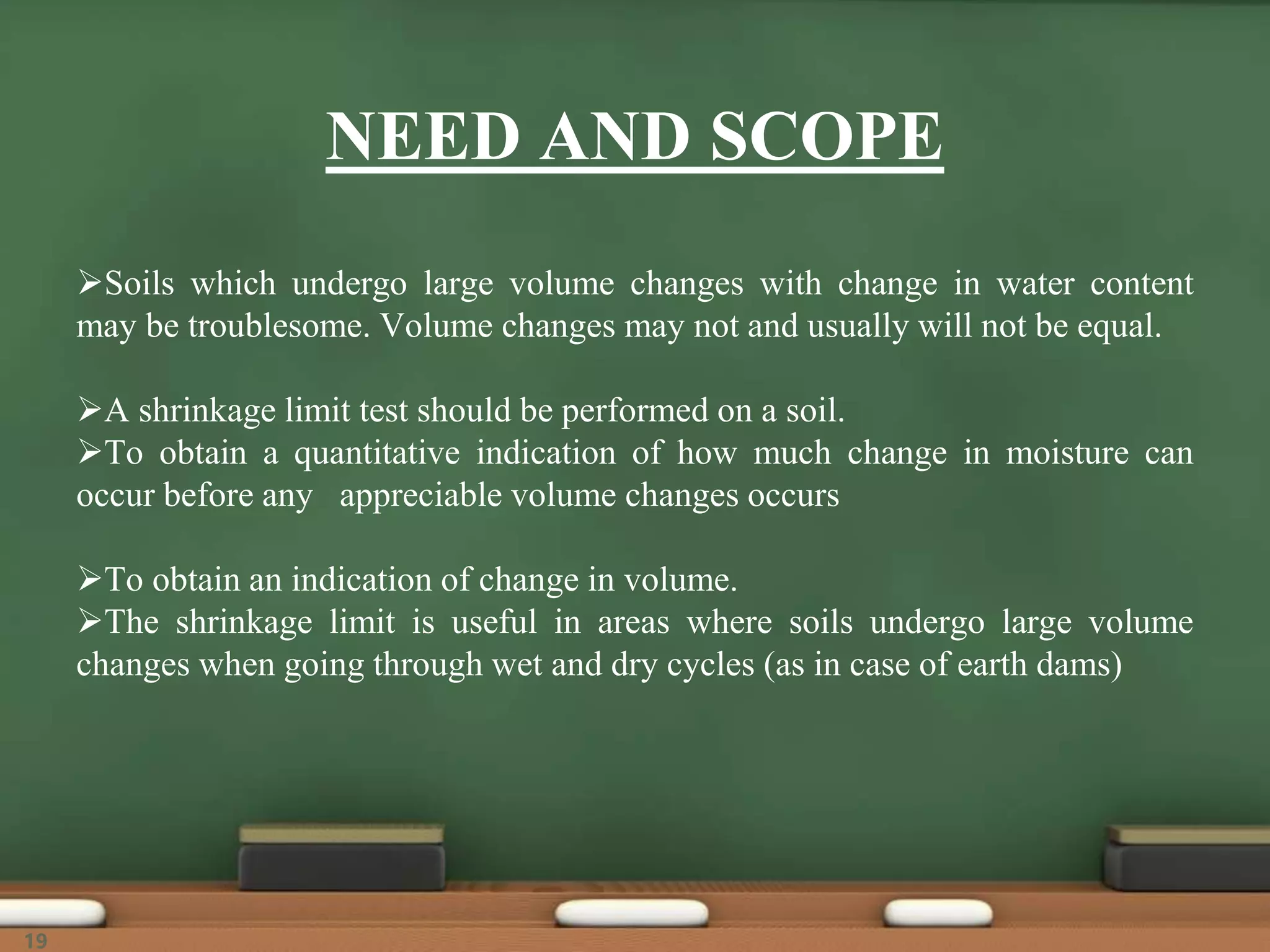 NEED AND SCOPE
Soils which undergo large volume changes with change in water content
may be troublesome. Volume changes may not and usually will not be equal.
A shrinkage limit test should be performed on a soil.
To obtain a quantitative indication of how much change in moisture can
occur before any appreciable volume changes occurs
To obtain an indication of change in volume.
The shrinkage limit is useful in areas where soils undergo large volume
changes when going through wet and dry cycles (as in case of earth dams)
19
 