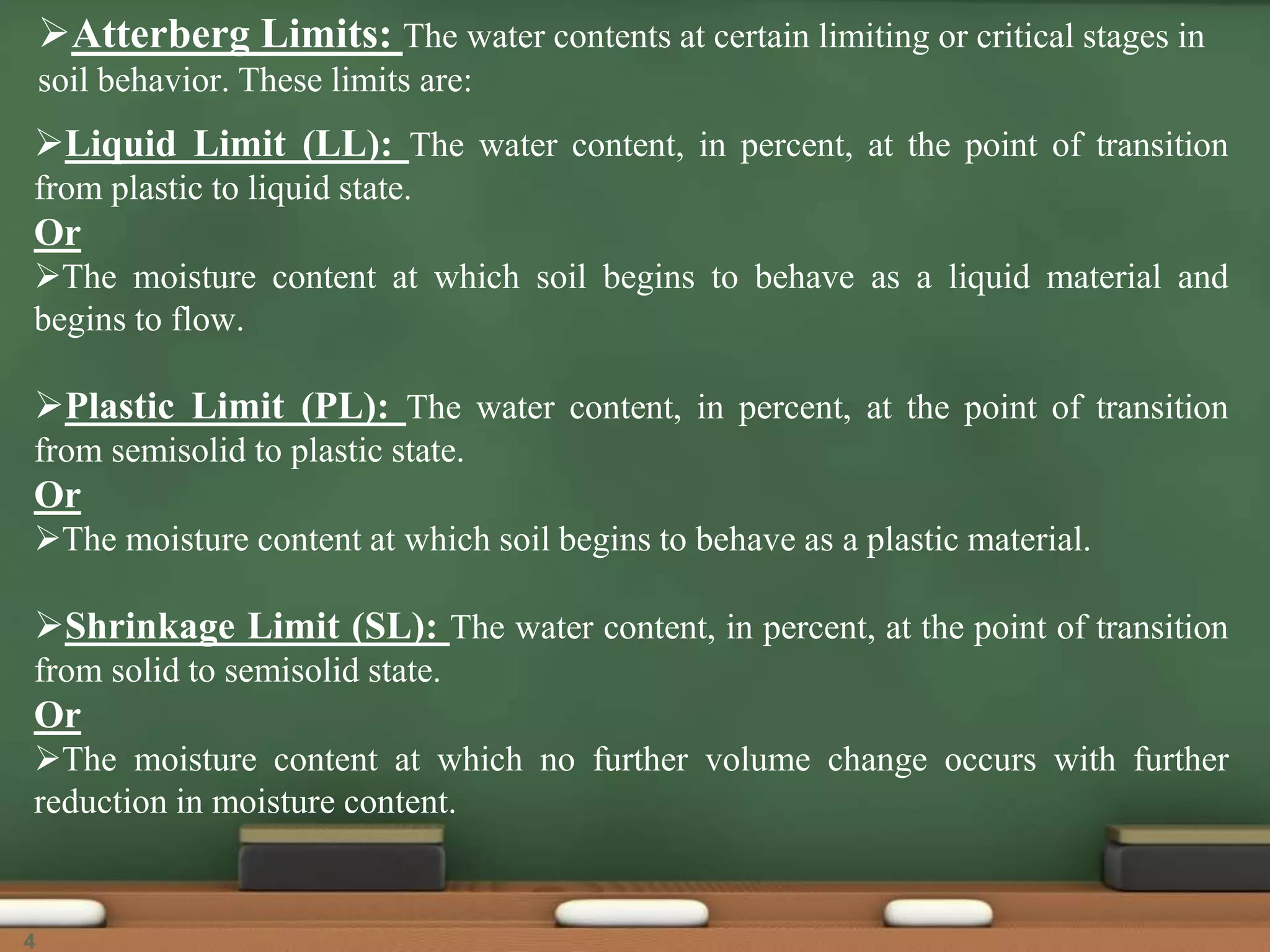 Atterberg Limits: The water contents at certain limiting or critical stages in
soil behavior. These limits are:
Liquid Limit (LL): The water content, in percent, at the point of transition
from plastic to liquid state.
Or
The moisture content at which soil begins to behave as a liquid material and
begins to flow.
Plastic Limit (PL): The water content, in percent, at the point of transition
from semisolid to plastic state.
Or
The moisture content at which soil begins to behave as a plastic material.
Shrinkage Limit (SL): The water content, in percent, at the point of transition
from solid to semisolid state.
Or
The moisture content at which no further volume change occurs with further
reduction in moisture content.
4
 