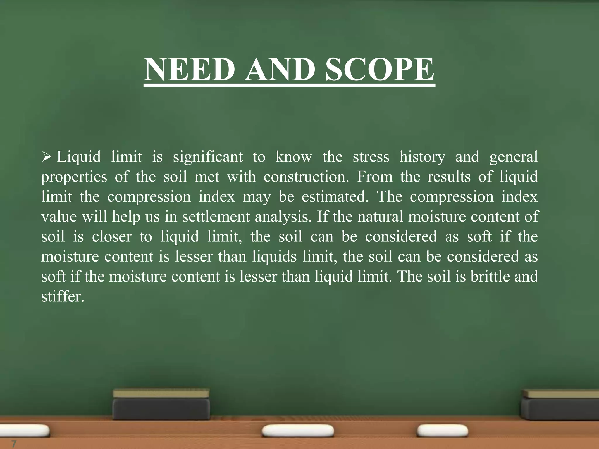 NEED AND SCOPE
 Liquid limit is significant to know the stress history and general
properties of the soil met with construction. From the results of liquid
limit the compression index may be estimated. The compression index
value will help us in settlement analysis. If the natural moisture content of
soil is closer to liquid limit, the soil can be considered as soft if the
moisture content is lesser than liquids limit, the soil can be considered as
soft if the moisture content is lesser than liquid limit. The soil is brittle and
stiffer.
7
 