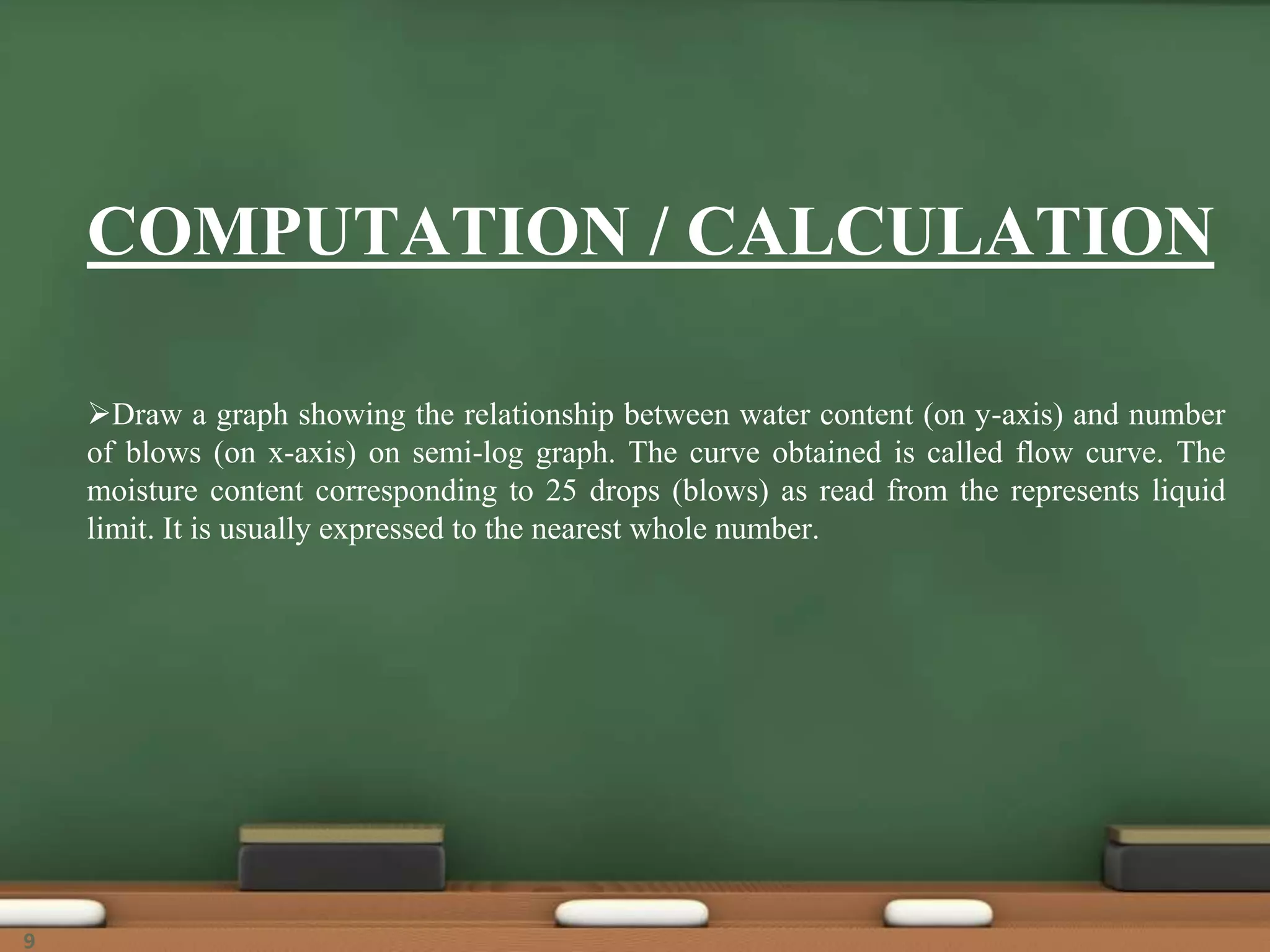 COMPUTATION / CALCULATION
Draw a graph showing the relationship between water content (on y-axis) and number
of blows (on x-axis) on semi-log graph. The curve obtained is called flow curve. The
moisture content corresponding to 25 drops (blows) as read from the represents liquid
limit. It is usually expressed to the nearest whole number.
9
 