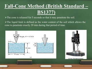 Fall-Cone Method (British Standard –
BS1377)
The cone is released for 5 seconds so that it may penetrate the soil.
The liquid limit is defined as the water content of the soil which allows the
cone to penetrate exactly 20 mm during that period of time.
12
 