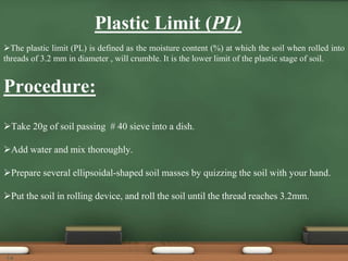 Plastic Limit (PL)
The plastic limit (PL) is defined as the moisture content (%) at which the soil when rolled into
threads of 3.2 mm in diameter , will crumble. It is the lower limit of the plastic stage of soil.
Procedure:
Take 20g of soil passing # 40 sieve into a dish.
Add water and mix thoroughly.
Prepare several ellipsoidal-shaped soil masses by quizzing the soil with your hand.
Put the soil in rolling device, and roll the soil until the thread reaches 3.2mm.
14
 