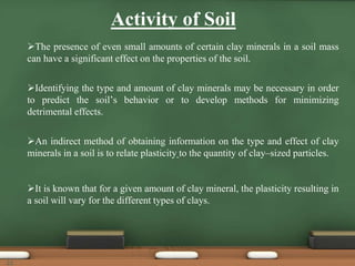 Activity of Soil
The presence of even small amounts of certain clay minerals in a soil mass
can have a significant effect on the properties of the soil.
Identifying the type and amount of clay minerals may be necessary in order
to predict the soil’s behavior or to develop methods for minimizing
detrimental effects.
An indirect method of obtaining information on the type and effect of clay
minerals in a soil is to relate plasticity to the quantity of clay–sized particles.
It is known that for a given amount of clay mineral, the plasticity resulting in
a soil will vary for the different types of clays.
22
 