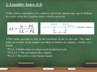 2. Liquidity Index (LI)
The relative consistency of a cohesive soil in the natural state can be defined
by a ratio called the Liquidity Index, which is given by
This index provides a clue as the condition of the in situ soil. This index
helps us to know if our sample was likely to behave as a plastic, a brittle, or a
liquid.
•If LI< 0 Brittle behavior (desiccated (dried) hard soil)
•If 0<LI<1 The soil behave like a plastic
•If LI<1 The soil is a very viscous liquid.
25
 