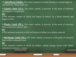 Atterberg Limits: The water contents at certain limiting or critical stages in
soil behavior. These limits are:
Liquid Limit (LL): The water content, in percent, at the point of transition
from plastic to liquid state.
Or
The moisture content at which soil begins to behave as a liquid material and
begins to flow.
Plastic Limit (PL): The water content, in percent, at the point of transition
from semisolid to plastic state.
Or
The moisture content at which soil begins to behave as a plastic material.
Shrinkage Limit (SL): The water content, in percent, at the point of transition
from solid to semisolid state.
Or
The moisture content at which no further volume change occurs with further
reduction in moisture content.
4
 