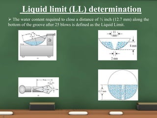 Liquid limit (LL) determination
 The water content required to close a distance of ½ inch (12.7 mm) along the
bottom of the groove after 25 blows is defined as the Liquid Limit.
6
 