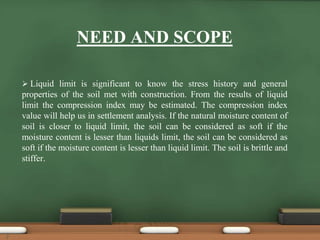 NEED AND SCOPE
 Liquid limit is significant to know the stress history and general
properties of the soil met with construction. From the results of liquid
limit the compression index may be estimated. The compression index
value will help us in settlement analysis. If the natural moisture content of
soil is closer to liquid limit, the soil can be considered as soft if the
moisture content is lesser than liquids limit, the soil can be considered as
soft if the moisture content is lesser than liquid limit. The soil is brittle and
stiffer.
7
 