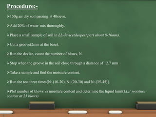150g air dry soil passing # 40sieve.
Add 20% of water-mix thoroughly.
Place a small sample of soil in LL device(deepest part about 8-10mm).
Cut a groove(2mm at the base).
Run the device, count the number of blows, N.
Stop when the groove in the soil close through a distance of 12.7 mm
Take a sample and find the moisture content.
Run the test three times[N~(10-20), N~(20-30) and N~(35-45)].
Plot number of blows vs moisture content and determine the liquid limit(LL)( moisture
content at 25 blows).
Procedure:-
8
 