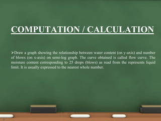 COMPUTATION / CALCULATION
Draw a graph showing the relationship between water content (on y-axis) and number
of blows (on x-axis) on semi-log graph. The curve obtained is called flow curve. The
moisture content corresponding to 25 drops (blows) as read from the represents liquid
limit. It is usually expressed to the nearest whole number.
9
 