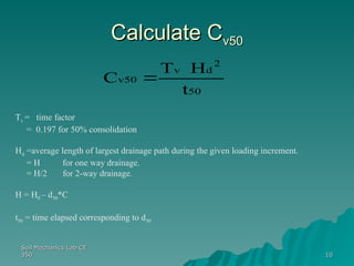 Soil Mechanics Lab CE
Soil Mechanics Lab CE
350
350 10
10
Calculate C
Calculate Cv50
v50
50
2
d
v
v50
t
H
T
C 
Tv = time factor
= 0.197 for 50% consolidation
Hd =average length of largest drainage path during the given loading increment.
= H for one way drainage.
= H/2 for 2-way drainage.
H = H0 – d50*C
t50 = time elapsed corresponding to d50
 