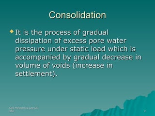 Soil Mechanics Lab CE
Soil Mechanics Lab CE
350
350 2
2
Consolidation
Consolidation
 It is the process of gradual
It is the process of gradual
dissipation of excess pore water
dissipation of excess pore water
pressure under static load which is
pressure under static load which is
accompanied by gradual decrease in
accompanied by gradual decrease in
volume of voids (increase in
volume of voids (increase in
settlement).
settlement).
 
